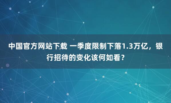 中国官方网站下载 一季度限制下落1.3万亿，银行招待的变化该何如看？