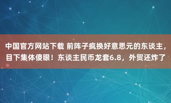 中国官方网站下载 前阵子疯换好意思元的东谈主，目下集体傻眼！东谈主民币龙套6.8，外贸还炸了