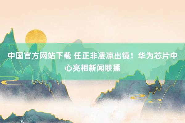 中国官方网站下载 任正非凄凉出镜!华为芯片中心亮相新闻联播