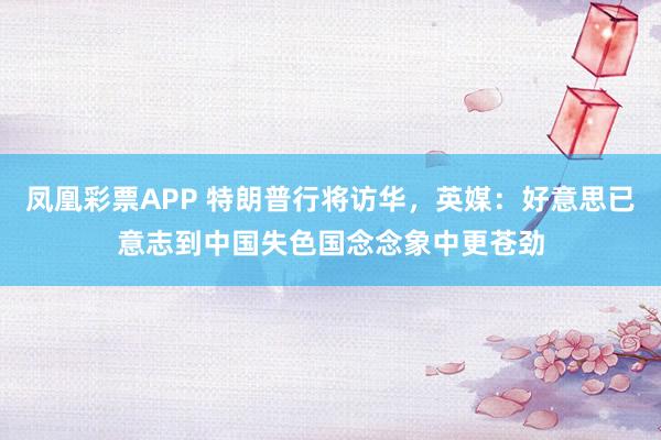 凤凰彩票APP 特朗普行将访华，英媒：好意思已意志到中国失色国念念象中更苍劲