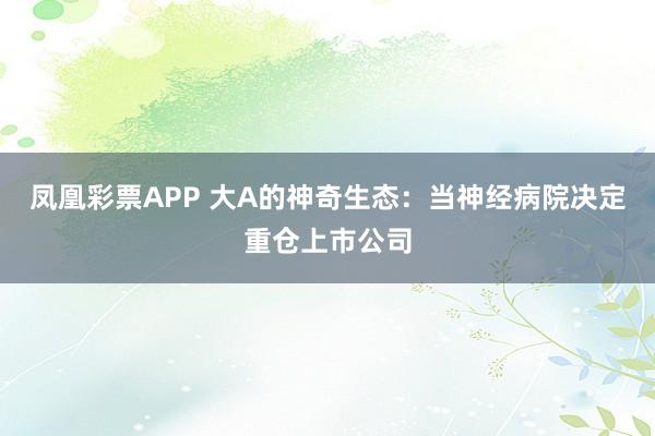 凤凰彩票APP 大A的神奇生态：当神经病院决定重仓上市公司