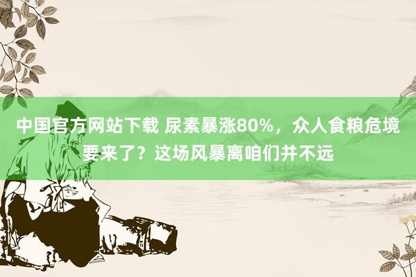 中国官方网站下载 尿素暴涨80%，众人食粮危境要来了？这场风暴离咱们并不远