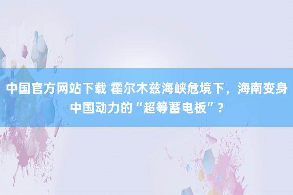 中国官方网站下载 霍尔木兹海峡危境下，海南变身中国动力的“超等蓄电板”？