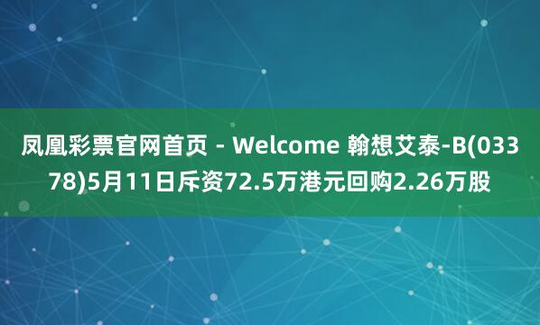 凤凰彩票官网首页 - Welcome 翰想艾泰-B(03378)5月11日斥资72.5万港元回购2.26万股
