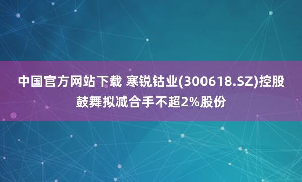 中国官方网站下载 寒锐钴业(300618.SZ)控股鼓舞拟减合手不超2%股份