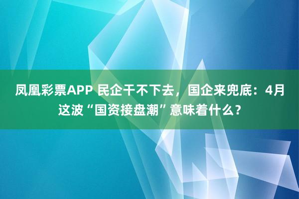 凤凰彩票APP 民企干不下去，国企来兜底：4月这波“国资接盘潮”意味着什么？