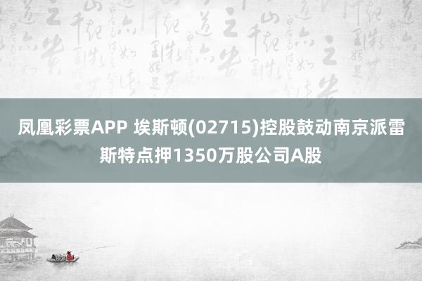凤凰彩票APP 埃斯顿(02715)控股鼓动南京派雷斯特点押1350万股公司A股