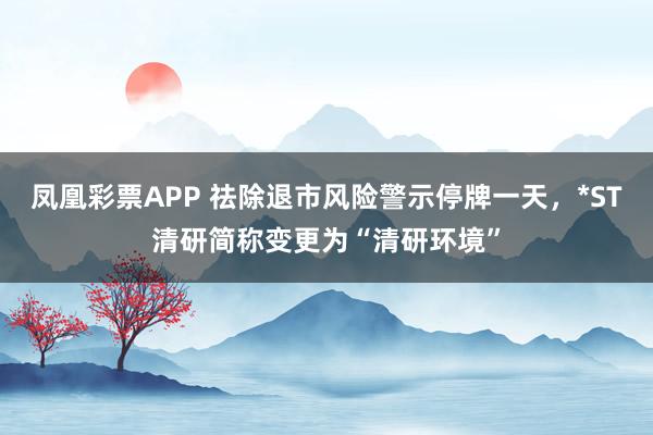 凤凰彩票APP 祛除退市风险警示停牌一天，*ST清研简称变更为“清研环境”