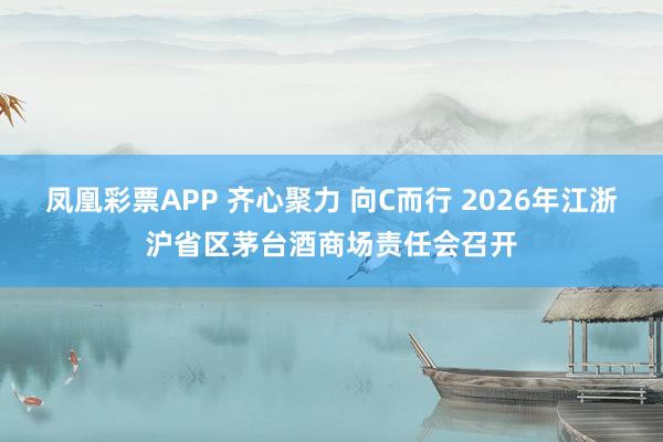 凤凰彩票APP 齐心聚力 向C而行 2026年江浙沪省区茅台酒商场责任会召开