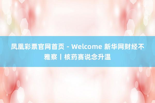 凤凰彩票官网首页 - Welcome 新华网财经不雅察丨核药赛说念升温