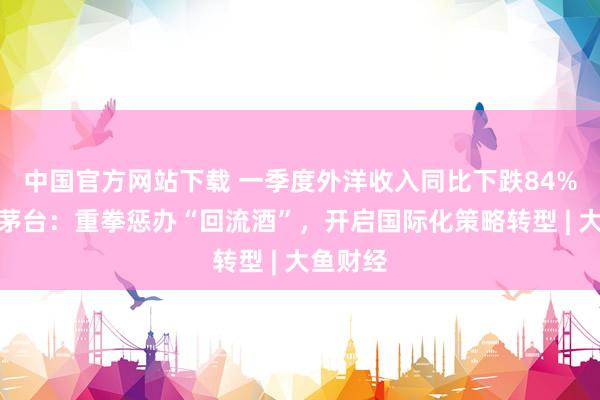 中国官方网站下载 一季度外洋收入同比下跌84%，贵州茅台：重拳惩办“回流酒”，开启国际化策略转型 | 大鱼财经