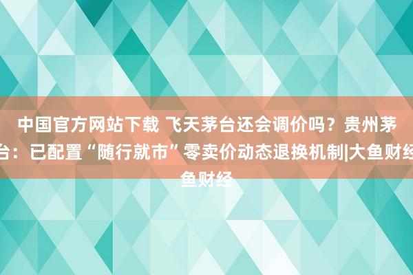 中国官方网站下载 飞天茅台还会调价吗？贵州茅台：已配置“随行就市”零卖价动态退换机制|大鱼财经