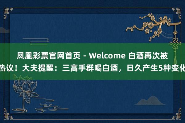 凤凰彩票官网首页 - Welcome 白酒再次被热议！大夫提醒：三高手群喝白酒，日久产生5种变化
