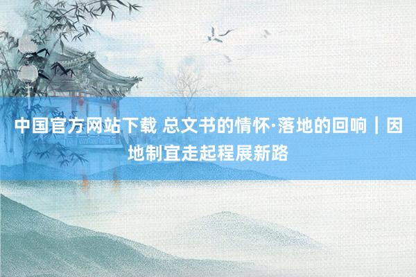 中国官方网站下载 总文书的情怀·落地的回响|因地制宜走起程展新路