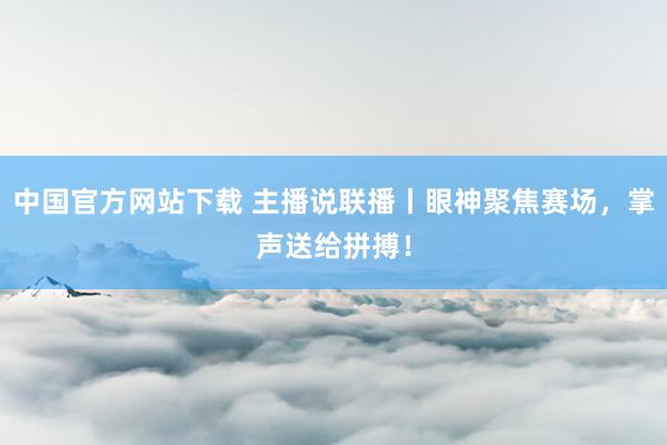 中国官方网站下载 主播说联播丨眼神聚焦赛场，掌声送给拼搏！