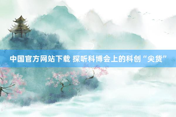 中国官方网站下载 探听科博会上的科创“尖货”