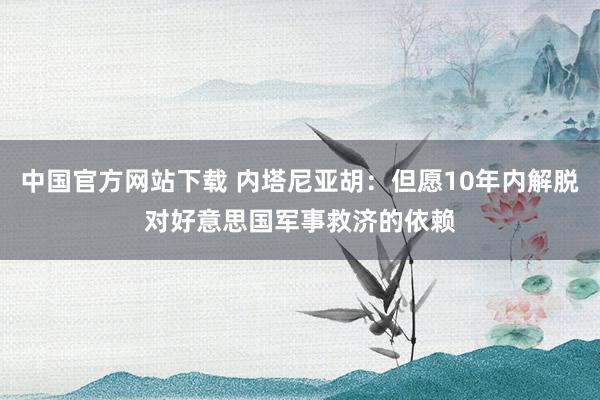 中国官方网站下载 内塔尼亚胡:但愿10年内解脱对好意思国军事救济的依赖