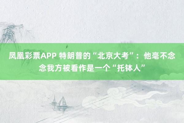 凤凰彩票APP 特朗普的“北京大考”：他毫不念念我方被看作是一个“托钵人”