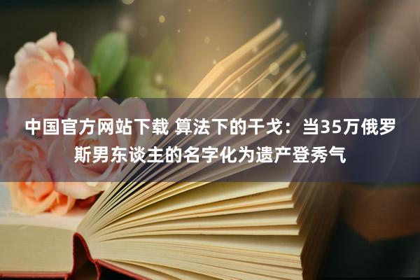 中国官方网站下载 算法下的干戈：当35万俄罗斯男东谈主的名字化为遗产登秀气