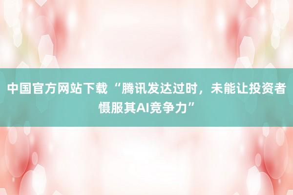中国官方网站下载 “腾讯发达过时，未能让投资者慑服其AI竞争力”