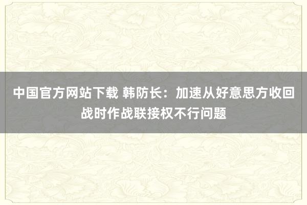 中国官方网站下载 韩防长：加速从好意思方收回战时作战联接权不行问题