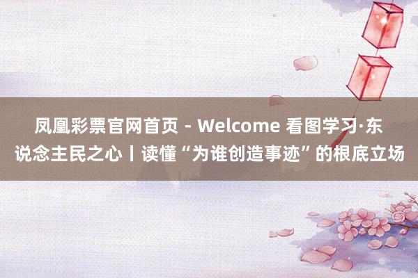 凤凰彩票官网首页 - Welcome 看图学习·东说念主民之心丨读懂“为谁创造事迹”的根底立场