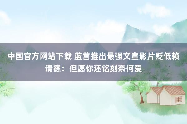 中国官方网站下载 蓝营推出最强文宣影片贬低赖清德：但愿你还铭刻奈何爱