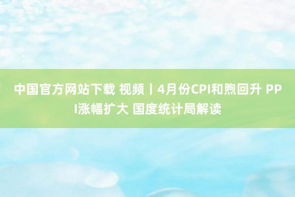 中国官方网站下载 视频丨4月份CPI和煦回升 PPI涨幅扩大 国度统计局解读