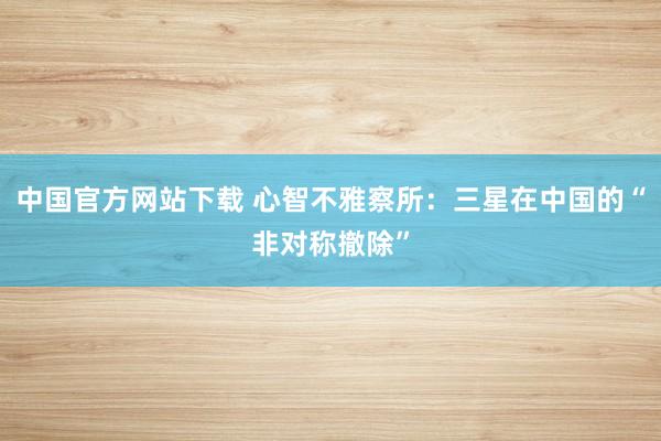 中国官方网站下载 心智不雅察所：三星在中国的“非对称撤除”