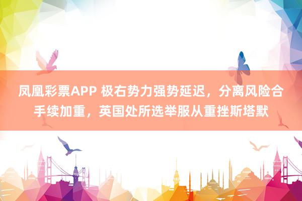 凤凰彩票APP 极右势力强势延迟,分离风险合手续加重,英国处所选举服从重挫斯塔默