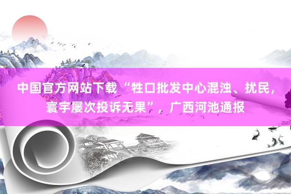 中国官方网站下载 “牲口批发中心混浊、扰民,寰宇屡次投诉无果”,广西河池通报
