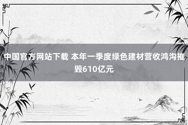 中国官方网站下载 本年一季度绿色建材营收鸿沟摧毁610亿元