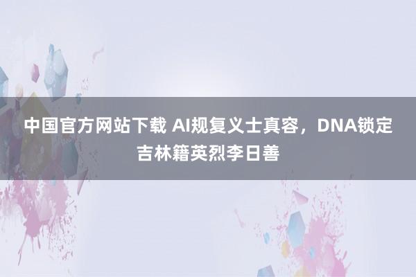 中国官方网站下载 AI规复义士真容，DNA锁定吉林籍英烈李日善