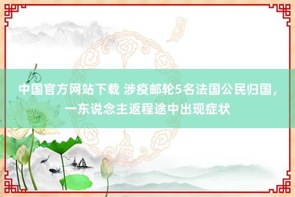 中国官方网站下载 涉疫邮轮5名法国公民归国，一东说念主返程途中出现症状