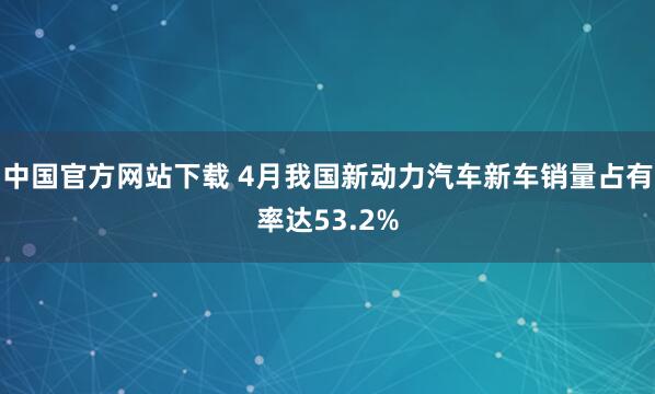 中国官方网站下载 4月我国新动力汽车新车销量占有率达53.2%