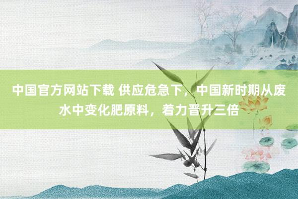 中国官方网站下载 供应危急下,中国新时期从废水中变化肥原料,着力晋升三倍