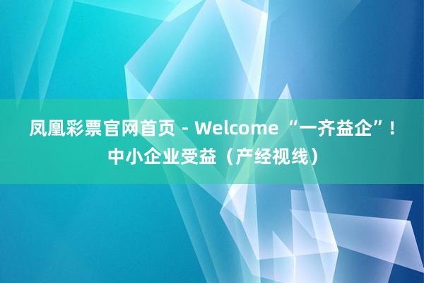 凤凰彩票官网首页 - Welcome “一齐益企”！中小企业受益（产经视线）