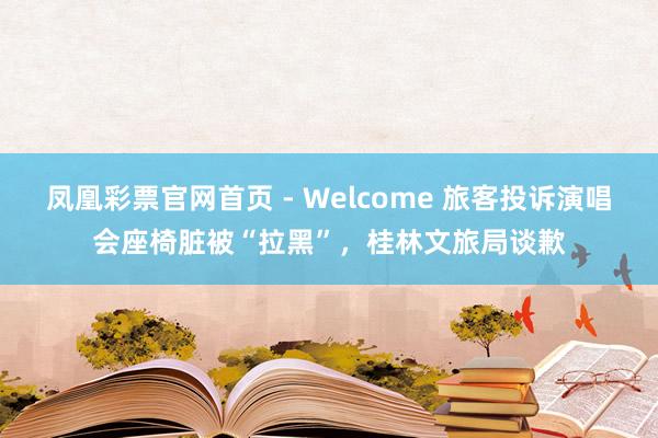 凤凰彩票官网首页 - Welcome 旅客投诉演唱会座椅脏被“拉黑”,桂林文旅局谈歉