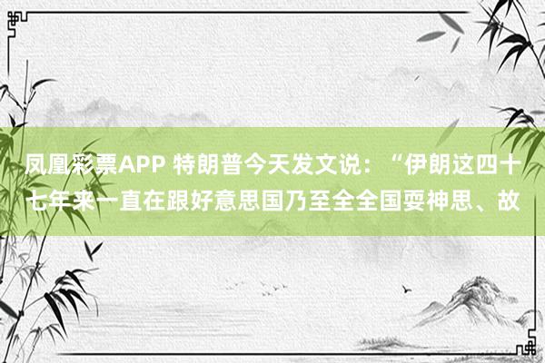 凤凰彩票APP 特朗普今天发文说:“伊朗这四十七年来一直在跟好意思国乃至全全国耍神思、故