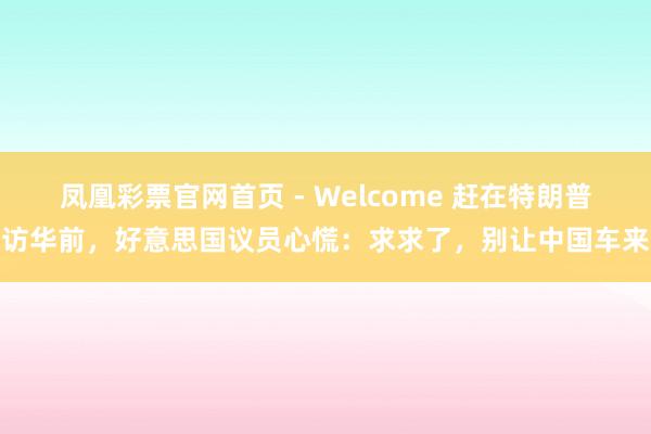 凤凰彩票官网首页 - Welcome 赶在特朗普访华前，好意思国议员心慌：求求了，别让中国车来