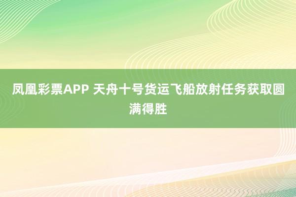 凤凰彩票APP 天舟十号货运飞船放射任务获取圆满得胜