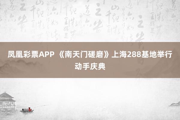 凤凰彩票APP 《南天门磋磨》上海288基地举行动手庆典
