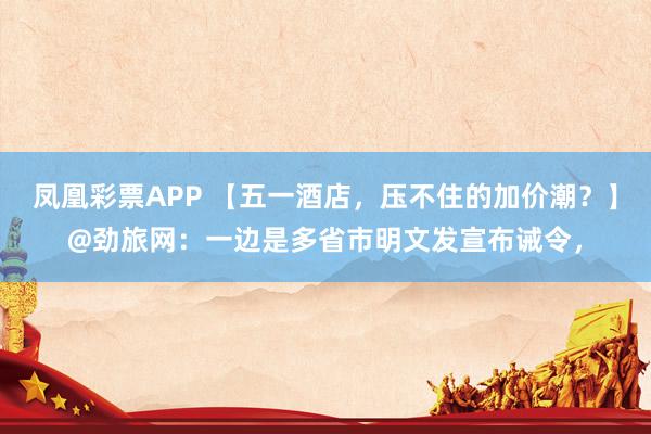凤凰彩票APP 【五一酒店，压不住的加价潮？】@劲旅网：一边是多省市明文发宣布诫令，