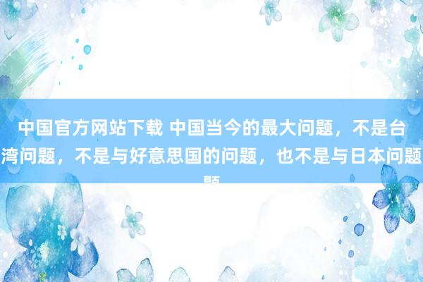中国官方网站下载 中国当今的最大问题，不是台湾问题，不是与好意思国的问题，也不是与日本问题