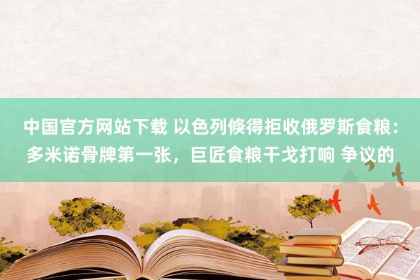 中国官方网站下载 以色列倏得拒收俄罗斯食粮：多米诺骨牌第一张，巨匠食粮干戈打响 争议的