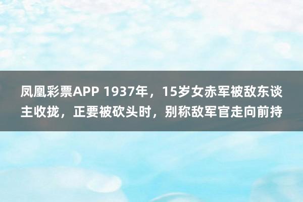 凤凰彩票APP 1937年，15岁女赤军被敌东谈主收拢，正要被砍头时，别称敌军官走向前持