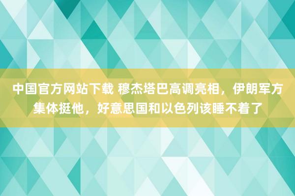 中国官方网站下载 穆杰塔巴高调亮相，伊朗军方集体挺他，好意思国和以色列该睡不着了