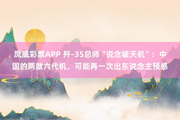 凤凰彩票APP 歼-35总师“说念破天机”:中国的两款六代机,可能再一次出东说念主预感