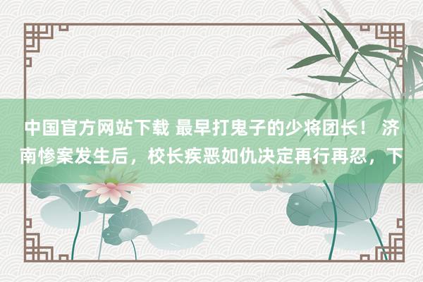 中国官方网站下载 最早打鬼子的少将团长！ 济南惨案发生后，校长疾恶如仇决定再行再忍，下