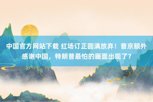 中国官方网站下载 红场订正圆满放弃！普京额外感谢中国，特朗普最怕的画面出现了？